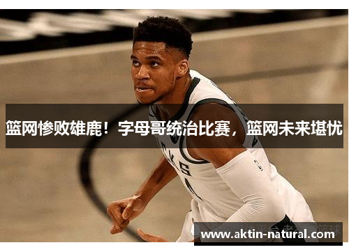 篮网惨败雄鹿！字母哥统治比赛，篮网未来堪忧