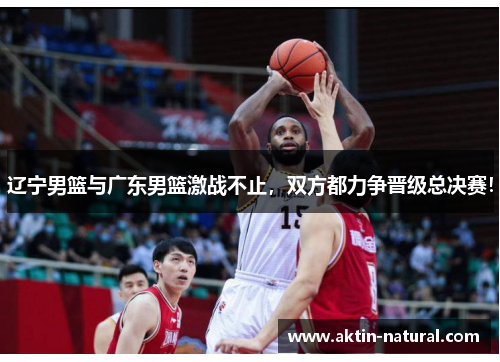 辽宁男篮与广东男篮激战不止，双方都力争晋级总决赛！