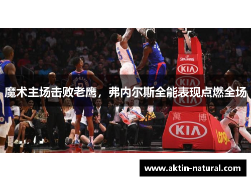 魔术主场击败老鹰，弗内尔斯全能表现点燃全场